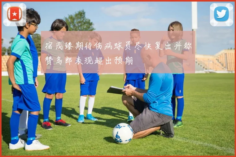 宿茂臻期待伤病球员尽快复出并称赞乌郎表现超出预期