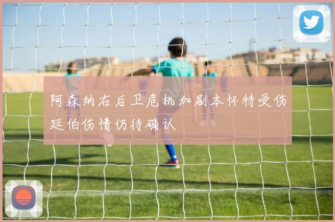 阿森纳右后卫危机加剧本怀特受伤廷伯伤情仍待确认