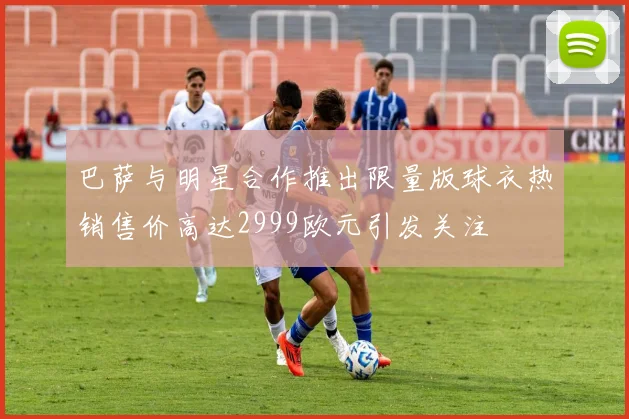 巴萨与明星合作推出限量版球衣热销售价高达2999欧元引发关注