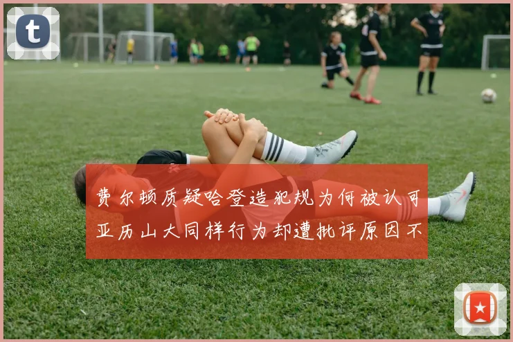费尔顿质疑哈登造犯规为何被认可亚历山大同样行为却遭批评原因不明