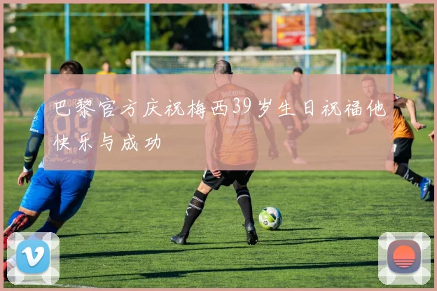 巴黎官方庆祝梅西39岁生日祝福他快乐与成功