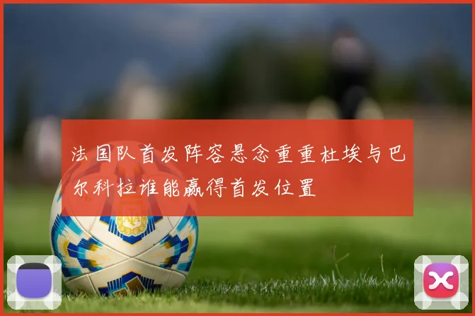 法国队首发阵容悬念重重杜埃与巴尔科拉谁能赢得首发位置