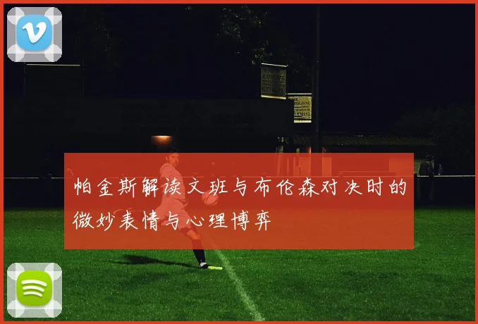 帕金斯解读文班与布伦森对决时的微妙表情与心理博弈