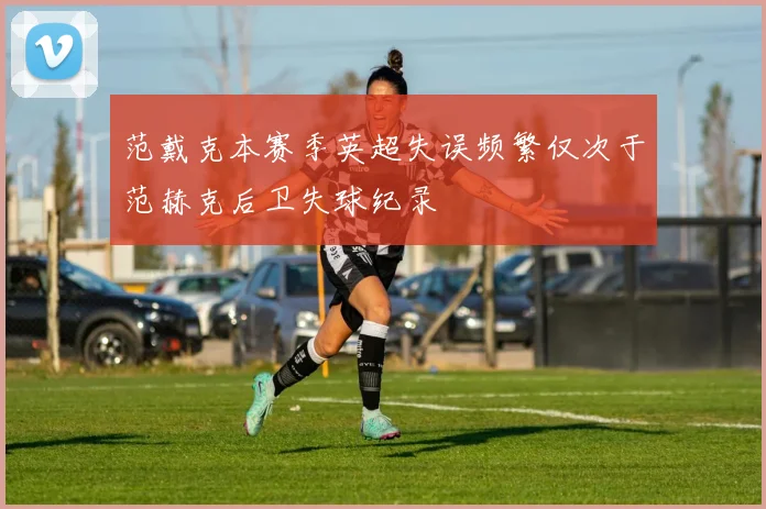 范戴克本赛季英超失误频繁仅次于范赫克后卫失球纪录