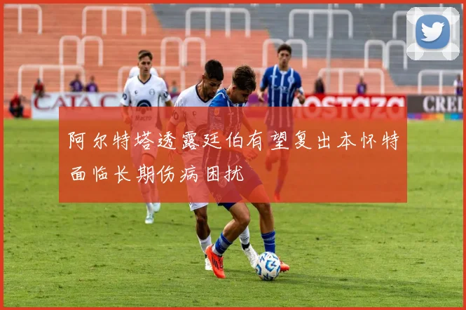 阿尔特塔透露廷伯有望复出本怀特面临长期伤病困扰